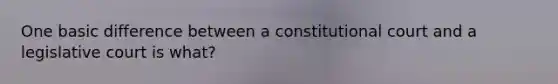 One basic difference between a constitutional court and a legislative court is what?