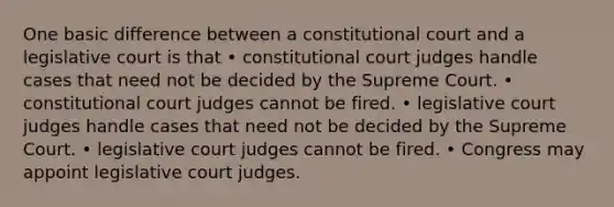 One basic difference between a constitutional court and a legislative court is that • constitutional court judges handle cases that need not be decided by the Supreme Court. • constitutional court judges cannot be fired. • legislative court judges handle cases that need not be decided by the Supreme Court. • legislative court judges cannot be fired. • Congress may appoint legislative court judges.