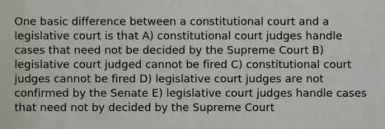 One basic difference between a constitutional court and a legislative court is that A) constitutional court judges handle cases that need not be decided by the Supreme Court B) legislative court judged cannot be fired C) constitutional court judges cannot be fired D) legislative court judges are not confirmed by the Senate E) legislative court judges handle cases that need not by decided by the Supreme Court