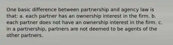 One basic difference between partnership and agency law is that: a. each partner has an ownership interest in the firm. b. each partner does not have an ownership interest in the firm. c. in a partnership, partners are not deemed to be agents of the other partners.