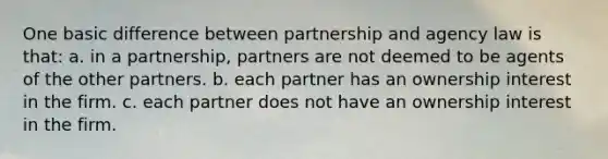 One basic difference between partnership and agency law is that: a. in a partnership, partners are not deemed to be agents of the other partners. b. each partner has an ownership interest in the firm. c. each partner does not have an ownership interest in the firm.