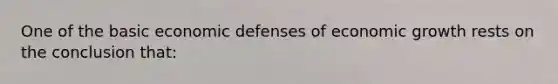 One of the basic economic defenses of economic growth rests on the conclusion that: