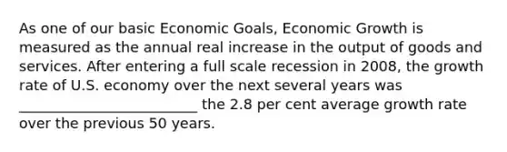 As one of our basic Economic Goals, Economic Growth is measured as the annual real increase in the output of goods and services. After entering a full scale recession in 2008, the growth rate of U.S. economy over the next several years was _________________________ the 2.8 per cent average growth rate over the previous 50 years.