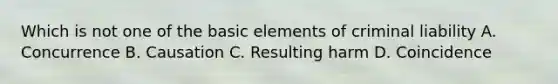 Which is not one of the basic elements of criminal liability A. Concurrence B. Causation C. Resulting harm D. Coincidence