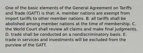 One of the basic elements of the General Agreement on Tariffs and Trade (GATT) is that: A. member nations are exempt from import tariffs to other member nations. B. all tariffs shall be abolished among member nations at the time of membership. C. the World Court shall review all claims and make final judgments. D. trade shall be conducted on a nondiscriminatory basis. E. trade in services and investments will be excluded from the purview of the GATT.