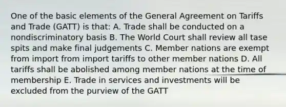 One of the basic elements of the General Agreement on Tariffs and Trade (GATT) is that: A. Trade shall be conducted on a nondiscriminatory basis B. The World Court shall review all tase spits and make final judgements C. Member nations are exempt from import from import tariffs to other member nations D. All tariffs shall be abolished among member nations at the time of membership E. Trade in services and investments will be excluded from the purview of the GATT