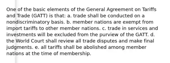 One of the basic elements of the General Agreement on Tariffs and Trade (GATT) is that: a. trade shall be conducted on a nondiscriminatory basis. b. member nations are exempt from import tariffs to other member nations. c. trade in services and investments will be excluded from the purview of the GATT. d. the World Court shall review all trade disputes and make final judgments. e. all tariffs shall be abolished among member nations at the time of membership.