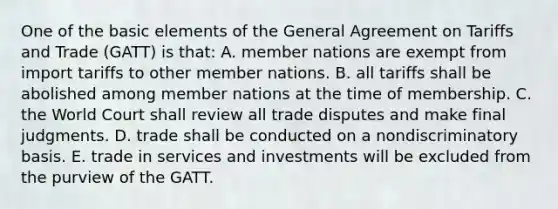 One of the basic elements of the General Agreement on Tariffs and Trade (GATT) is that: A. member nations are exempt from import tariffs to other member nations. B. all tariffs shall be abolished among member nations at the time of membership. C. the World Court shall review all trade disputes and make final judgments. D. trade shall be conducted on a nondiscriminatory basis. E. trade in services and investments will be excluded from the purview of the GATT.