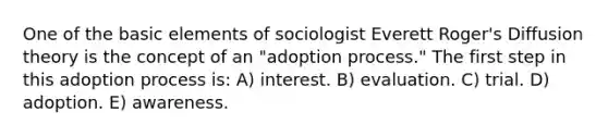 One of the basic elements of sociologist Everett Roger's Diffusion theory is the concept of an "adoption process." The first step in this adoption process is: A) interest. B) evaluation. C) trial. D) adoption. E) awareness.