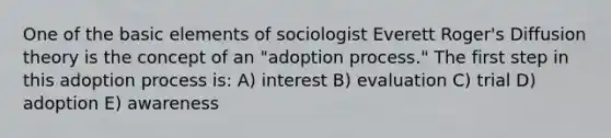 One of the basic elements of sociologist Everett Roger's Diffusion theory is the concept of an "adoption process." The first step in this adoption process is: A) interest B) evaluation C) trial D) adoption E) awareness