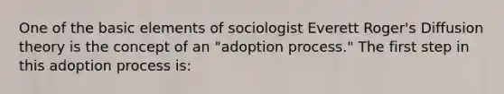 One of the basic elements of sociologist Everett Roger's Diffusion theory is the concept of an "adoption process." The first step in this adoption process is: