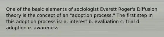 One of the basic elements of sociologist Everett Roger's Diffusion theory is the concept of an "adoption process." The first step in this adoption process is: a. interest b. evaluation c. trial d. adoption e. awareness