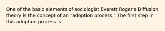 One of the basic elements of sociologist Everett Roger's Diffusion theory is the concept of an "adoption process." The first step in this adoption process is