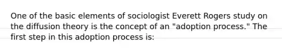 One of the basic elements of sociologist Everett Rogers study on the diffusion theory is the concept of an "adoption process." The first step in this adoption process is: