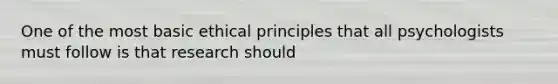 One of the most basic ethical principles that all psychologists must follow is that research should