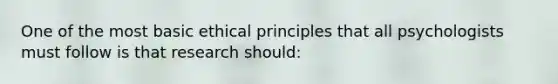 One of the most basic ethical principles that all psychologists must follow is that research should: