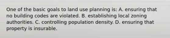 One of the basic goals to land use planning is: A. ensuring that no building codes are violated. B. establishing local zoning authorities. C. controlling population density. D. ensuring that property is insurable.