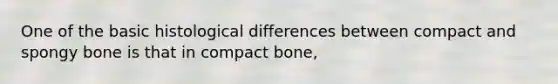 One of the basic histological differences between compact and spongy bone is that in compact bone,