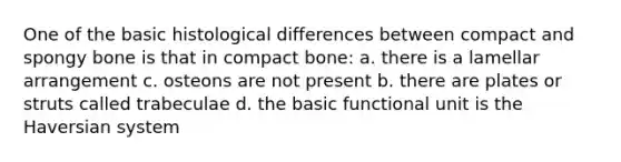 One of the basic histological differences between compact and spongy bone is that in compact bone: a. there is a lamellar arrangement c. osteons are not present b. there are plates or struts called trabeculae d. the basic functional unit is the Haversian system