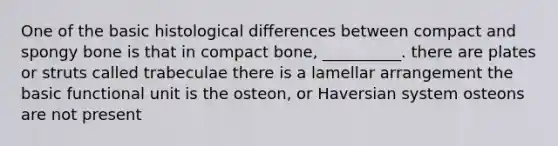 One of the basic histological differences between compact and spongy bone is that in compact bone, __________. there are plates or struts called trabeculae there is a lamellar arrangement the basic functional unit is the osteon, or Haversian system osteons are not present