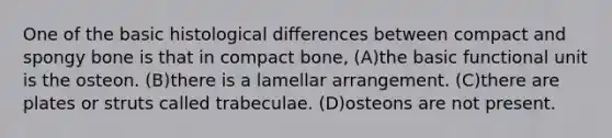 One of the basic histological differences between compact and spongy bone is that in compact bone, (A)the basic functional unit is the osteon. (B)there is a lamellar arrangement. (C)there are plates or struts called trabeculae. (D)osteons are not present.