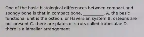 One of the basic histological differences between compact and spongy bone is that in compact bone, __________. A. the basic functional unit is the osteon, or Haversian system B. osteons are not present C. there are plates or struts called trabeculae D. there is a lamellar arrangement