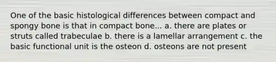 One of the basic histological differences between compact and spongy bone is that in compact bone... a. there are plates or struts called trabeculae b. there is a lamellar arrangement c. the basic functional unit is the osteon d. osteons are not present