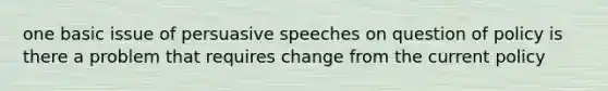 one basic issue of persuasive speeches on question of policy is there a problem that requires change from the current policy