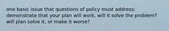 one basic issue that questions of policy must address; demonstrate that your plan will work, will it solve the problem? will plan solve it, or make it worse?