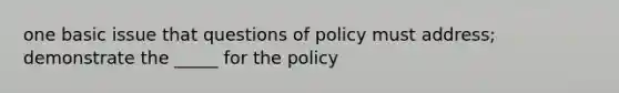 one basic issue that questions of policy must address; demonstrate the _____ for the policy