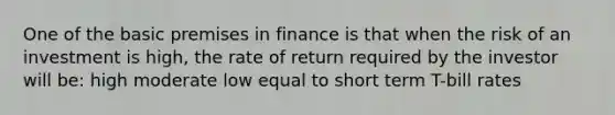 One of the basic premises in finance is that when the risk of an investment is high, the rate of return required by the investor will be: high moderate low equal to short term T-bill rates