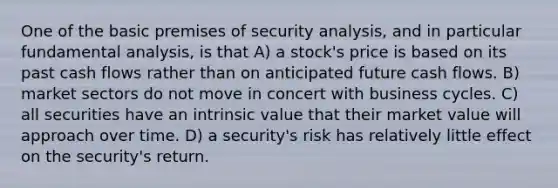 One of the basic premises of security analysis, and in particular fundamental analysis, is that A) a stock's price is based on its past cash flows rather than on anticipated future cash flows. B) market sectors do not move in concert with business cycles. C) all securities have an intrinsic value that their market value will approach over time. D) a security's risk has relatively little effect on the security's return.