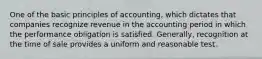 One of the basic principles of accounting, which dictates that companies recognize revenue in the accounting period in which the performance obligation is satisfied. Generally, recognition at the time of sale provides a uniform and reasonable test.