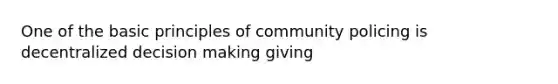 One of the basic principles of community policing is decentralized decision making giving