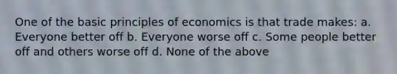 One of the basic principles of economics is that trade makes: a. Everyone better off b. Everyone worse off c. Some people better off and others worse off d. None of the above