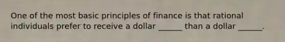 One of the most basic principles of finance is that rational individuals prefer to receive a dollar ______ than a dollar ______.