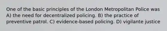 One of the basic principles of the London Metropolitan Police was A) the need for decentralized policing. B) the practice of preventive patrol. C) evidence-based policing. D) vigilante justice