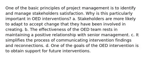 One of the basic principles of project management is to identify and manage stakeholders satisfaction. Why is this particularly important in OED interventions? a. Stakeholders are more likely to adapt to accept change that they have been involved in creating. b. The effectiveness of the OED team rests in maintaining a positive relationship with senior management. c. It simplifies the process of communicating intervention findings and reconnections. d. One of the goals of the OED intervention is to obtain support for future interventions.