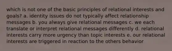 which is not one of the basic principles of relational interests and goals? a. identity issues do not typically affect relationship messages b. you always give relational messages c. we each translate or interpret relational messages differently d. relational interests carry more urgency than topic interests e. our relational interests are triggered in reaction to the others behavior