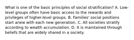 What is one of the basic principles of social stratification? A. Low-level groups often have basic access to the rewards and privileges of higher-level groups. B. Families' social positions start anew with each new generation. C. All societies stratify according to wealth accumulation. D. It is maintained through beliefs that are widely shared in a society.