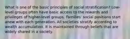 What is one of the basic principles of social stratification? Low-level groups often have basic access to the rewards and privileges of higher-level groups. Families' social positions start anew with each generation. All societies stratify according to wealth accumulation. It is maintained through beliefs that are widely shared in a society.