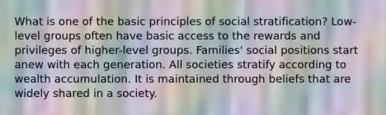 What is one of the basic principles of social stratification? Low-level groups often have basic access to the rewards and privileges of higher-level groups. Families' social positions start anew with each generation. All societies stratify according to wealth accumulation. It is maintained through beliefs that are widely shared in a society.