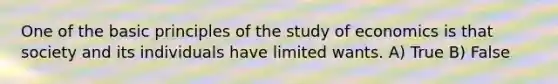 One of the basic principles of the study of economics is that society and its individuals have limited wants. A) True B) False