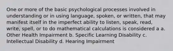 One or more of the basic psychological processes involved in understanding or in using language, spoken, or written, that may manifest itself in the imperfect ability to listen, speak, read, write, spell, or to do mathematical calculations is considered a a. Other Health Impairment b. Specific Learning Disability c. Intellectual Disability d. Hearing Impairment