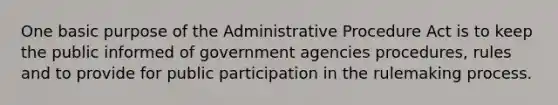 One basic purpose of the Administrative Procedure Act is to keep the public informed of government agencies procedures, rules and to provide for public participation in the rulemaking process.