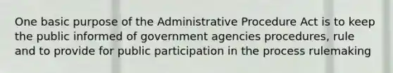 One basic purpose of the Administrative Procedure Act is to keep the public informed of government agencies procedures, rule and to provide for public participation in the process rulemaking