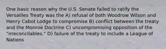 One basic reason why the U.S. Senate failed to ratify the Versailles Treaty was the A) refusal of both Woodrow Wilson and Henry Cabot Lodge to compromise B) conflict between the treaty and the Monroe Doctrine C) uncompromising opposition of the "irreconcilables." D) failure of the treaty to include a League of Nations