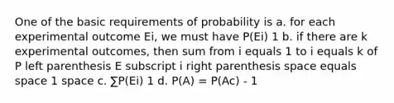 One of the basic requirements of probability is a. for each experimental outcome Ei, we must have P(Ei) 1 b. if there are k experimental outcomes, then sum from i equals 1 to i equals k of P left parenthesis E subscript i right parenthesis space equals space 1 space c. ∑P(Ei) 1 d. P(A) = P(Ac) - 1