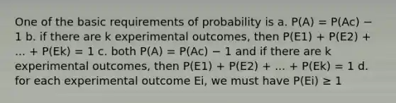 One of the basic requirements of probability is a. P(A) = P(Ac) − 1 b. if there are k experimental outcomes, then P(E1) + P(E2) + ... + P(Ek) = 1 c. both P(A) = P(Ac) − 1 and if there are k experimental outcomes, then P(E1) + P(E2) + ... + P(Ek) = 1 d. for each experimental outcome Ei, we must have P(Ei) ≥ 1