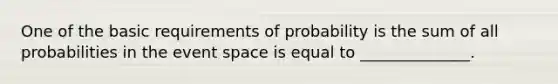 One of the basic requirements of probability is the sum of all probabilities in the event space is equal to ______________.